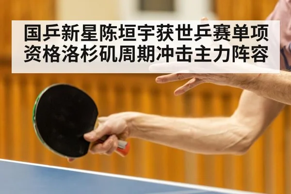 国乒新星陈垣宇获世乒赛单项资格洛杉矶周期冲击主力阵容