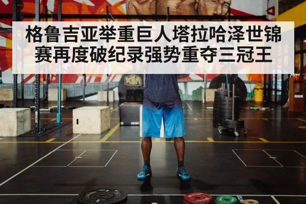 格鲁吉亚举重巨人塔拉哈泽世锦赛再度破纪录强势重夺三冠王